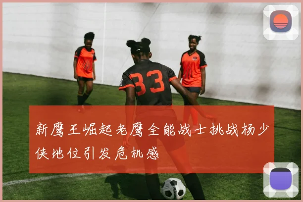新鹰王崛起老鹰全能战士挑战杨少侠地位引发危机感