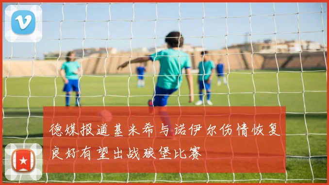 德媒报道基米希与诺伊尔伤情恢复良好有望出战狼堡比赛