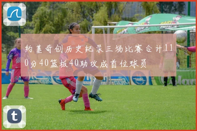 约基奇创历史纪录三场比赛合计110分40篮板40助攻成首位球员