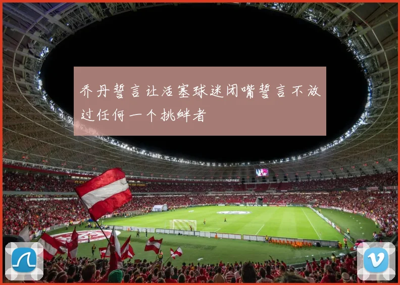 乔丹誓言让活塞球迷闭嘴誓言不放过任何一个挑衅者