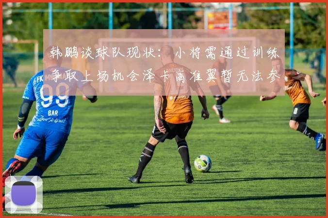 韩鹏谈球队现状：小将需通过训练争取上场机会泽卡高准翼暂无法参赛