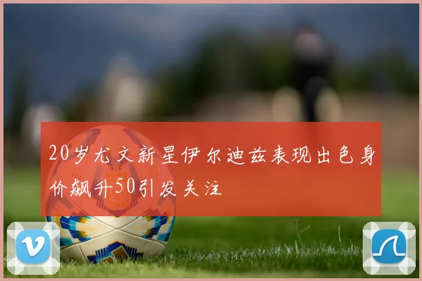 20岁尤文新星伊尔迪兹表现出色身价飙升50引发关注