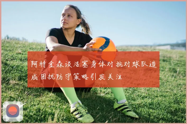 阿特金森谈活塞身体对抗对球队造成困扰防守策略引发关注
