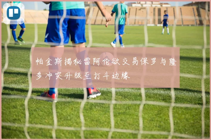 帕金斯揭秘雷阿伦欲交易保罗与隆多冲突升级至打斗边缘
