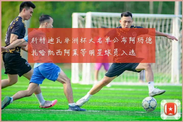 科特迪瓦非洲杯大名单公布阿玛德扎哈凯西阿莱等明星球员入选