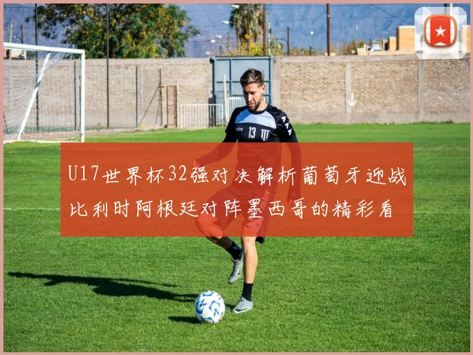 U17世界杯32强对决解析葡萄牙迎战比利时阿根廷对阵墨西哥的精彩看点