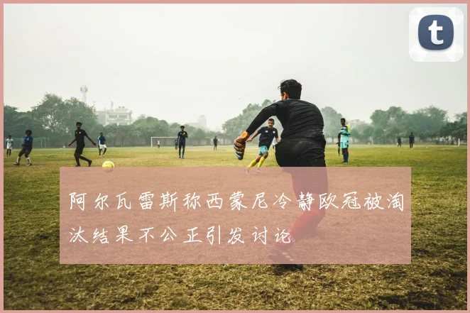 阿尔瓦雷斯称西蒙尼冷静欧冠被淘汰结果不公正引发讨论