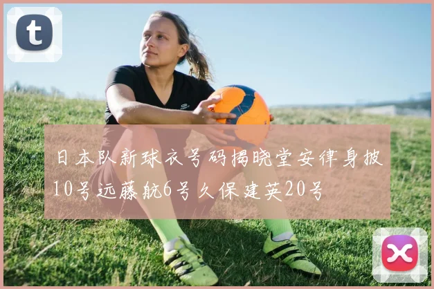 日本队新球衣号码揭晓堂安律身披10号远藤航6号久保建英20号