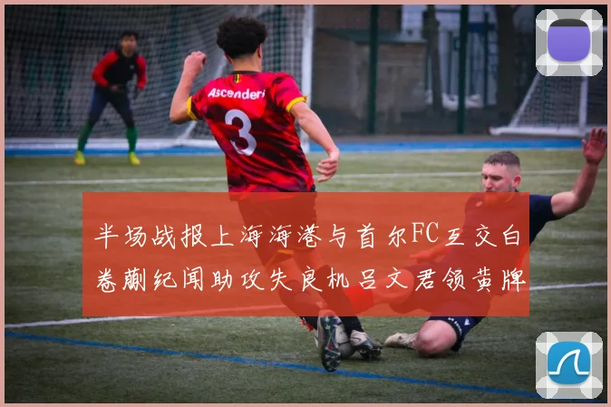 半场战报上海海港与首尔FC互交白卷蒯纪闻助攻失良机吕文君领黄牌