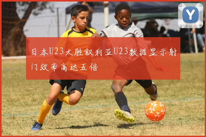 日本U23大胜叙利亚U23数据显示射门效率高达五倍