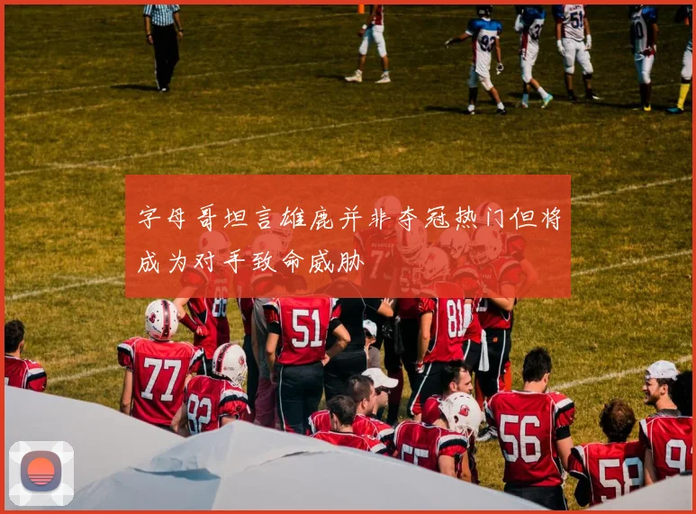 字母哥坦言雄鹿并非夺冠热门但将成为对手致命威胁