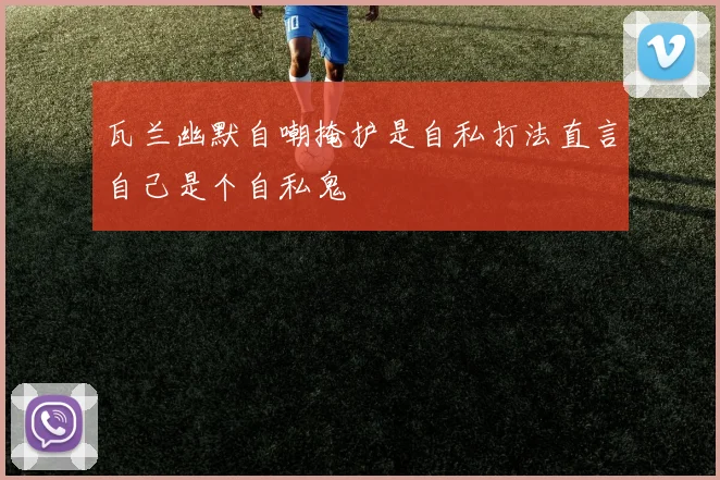 瓦兰幽默自嘲掩护是自私打法直言自己是个自私鬼