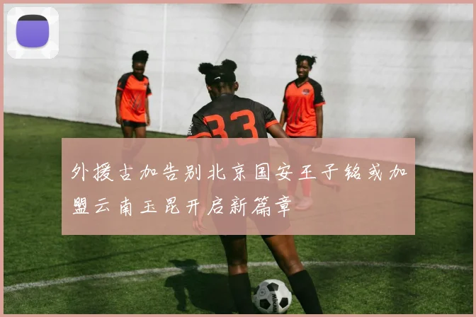外援古加告别北京国安王子铭或加盟云南玉昆开启新篇章