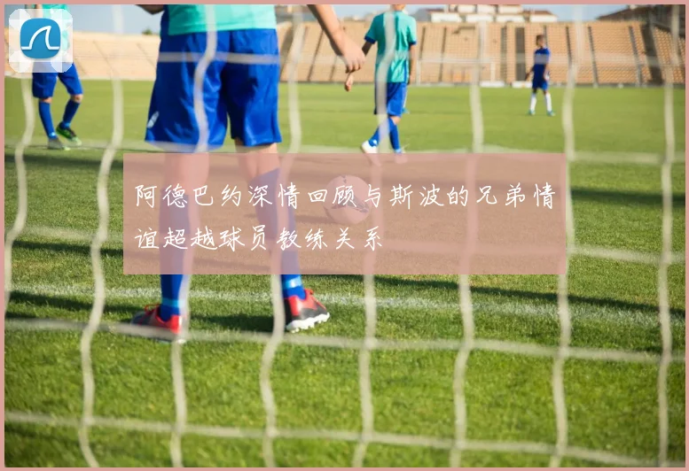 阿德巴约深情回顾与斯波的兄弟情谊超越球员教练关系