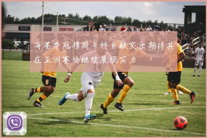 海港夺冠穆斯卡特贡献突出期待其在亚洲赛场继续展现实力