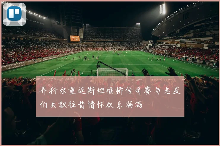 乔科尔重返斯坦福桥传奇赛与老友们共叙往昔情怀欢乐满满