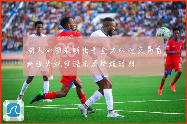 湖人必须果断出手全力以赴交易首轮选秀权重现东眉辉煌时刻