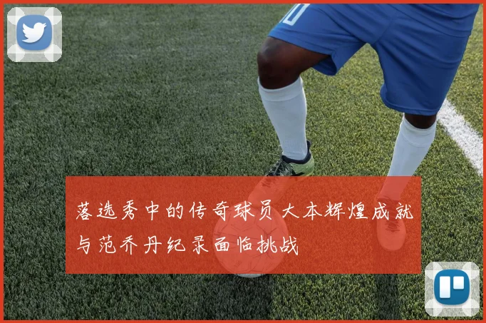落选秀中的传奇球员大本辉煌成就与范乔丹纪录面临挑战
